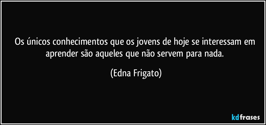 Os únicos conhecimentos que os jovens de hoje se interessam em aprender são aqueles que não servem para nada. (Edna Frigato)