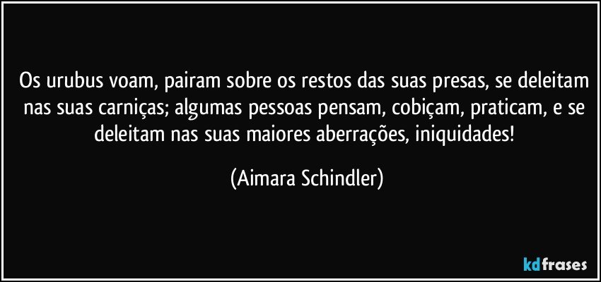 Os urubus voam, pairam sobre os restos das suas presas, se deleitam nas suas carniças; algumas pessoas pensam, cobiçam, praticam, e se deleitam nas suas maiores aberrações, iniquidades! (Aimara Schindler)