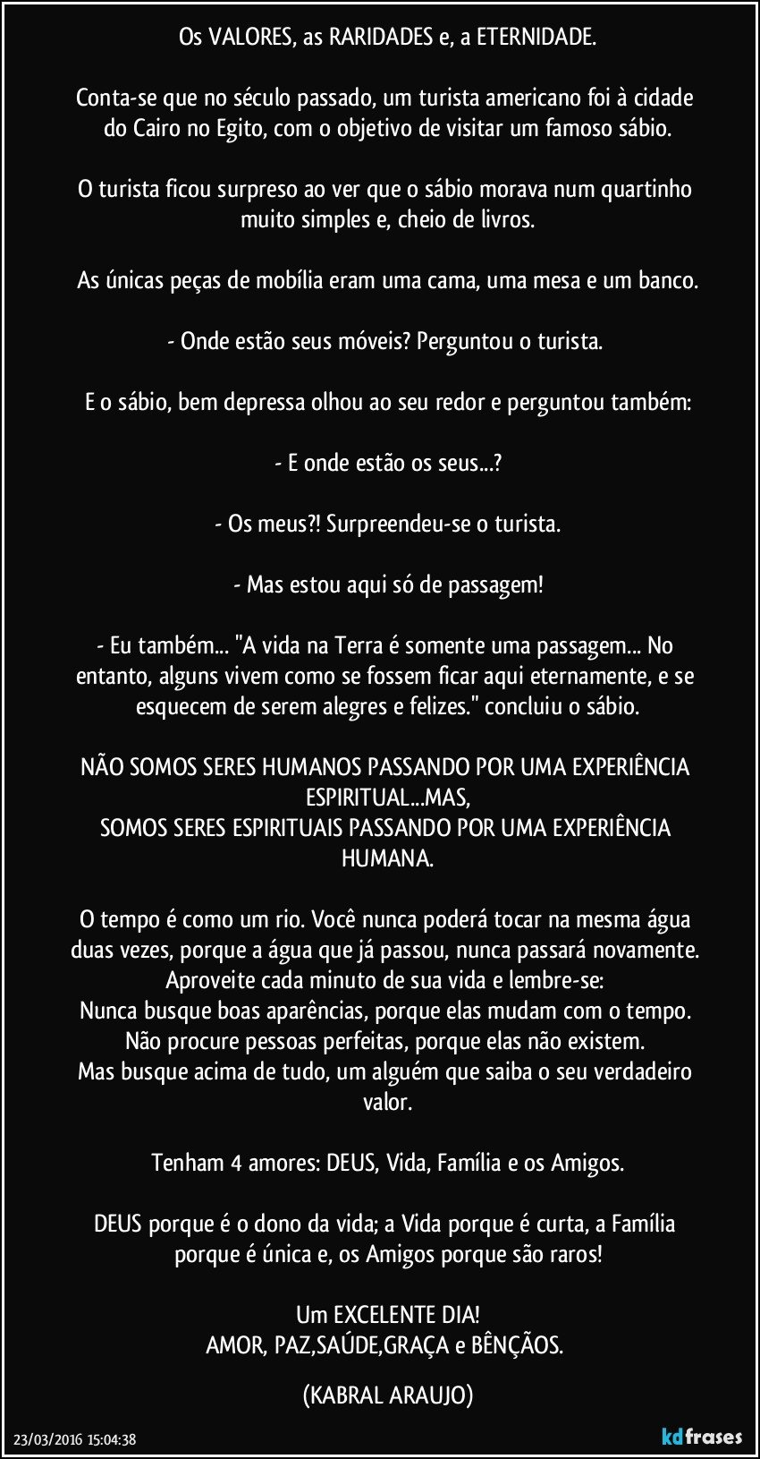 Os VALORES, as RARIDADES e, a ETERNIDADE.

Conta-se que no século passado, um turista americano foi à cidade do Cairo no Egito, com o objetivo de visitar um famoso sábio.

O turista ficou surpreso ao ver que o sábio morava num quartinho muito simples e, cheio de livros.

As únicas peças de mobília eram uma cama, uma mesa e um banco.

- Onde estão seus móveis? Perguntou o turista. 

E o sábio, bem depressa olhou ao seu redor e perguntou também:

- E onde estão os seus...?

- Os meus?! Surpreendeu-se o turista.

- Mas estou aqui só de passagem!

- Eu também... "A vida na Terra é somente uma passagem... No entanto, alguns vivem como se fossem ficar aqui eternamente, e se esquecem de serem alegres e felizes." concluiu o sábio.

NÃO SOMOS SERES HUMANOS PASSANDO POR UMA EXPERIÊNCIA ESPIRITUAL...MAS,
SOMOS SERES ESPIRITUAIS PASSANDO POR UMA EXPERIÊNCIA HUMANA.

O tempo é como um rio. Você nunca poderá tocar na mesma água duas vezes, porque a água que já passou, nunca passará novamente. 
Aproveite cada minuto de sua vida e lembre-se: 
Nunca busque boas aparências, porque elas mudam com o tempo. 
Não procure pessoas perfeitas, porque elas não existem. 
Mas busque acima de tudo, um alguém que saiba o seu verdadeiro valor.

Tenham 4 amores: DEUS, Vida, Família e os Amigos.

DEUS porque é o dono da vida; a Vida porque é curta, a Família porque é única e, os Amigos porque são raros!

Um EXCELENTE DIA!
AMOR, PAZ,SAÚDE,GRAÇA e BÊNÇÃOS. (KABRAL ARAUJO)