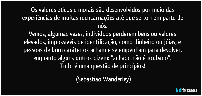 Os valores éticos e morais são desenvolvidos por meio das experiências de muitas reencarnações até que se tornem parte de nós. 
Vemos, algumas vezes, indivíduos perderem bens ou valores elevados, impossíveis de identificação, como dinheiro ou jóias, e pessoas de bom caráter os acham e se empenham para devolver, enquanto alguns outros dizem: “achado não é roubado”. 
Tudo é uma questão de princípios! (Sebastião Wanderley)