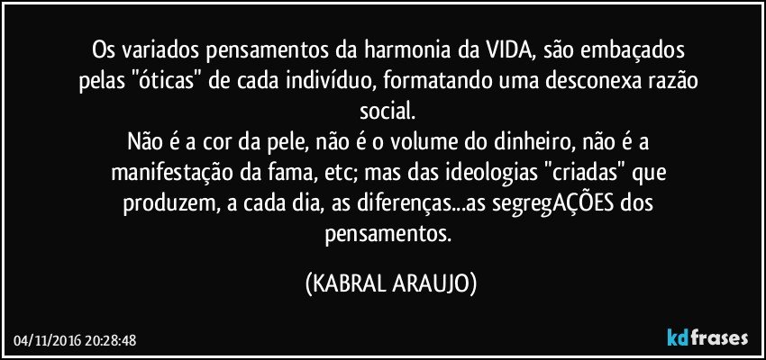 Os variados pensamentos da harmonia da VIDA, são embaçados pelas "óticas" de cada indivíduo, formatando uma desconexa razão social. 
Não é a cor da pele, não é o volume do dinheiro, não é a manifestação da fama, etc; mas das ideologias "criadas" que produzem, a cada dia, as diferenças...as segregAÇÕES dos pensamentos. (KABRAL ARAUJO)
