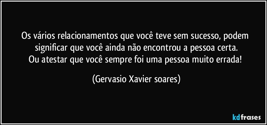 Os vários relacionamentos que você teve sem sucesso, podem significar que você ainda não encontrou a pessoa certa.
Ou atestar que você sempre foi uma pessoa muito errada! (Gervasio Xavier soares)