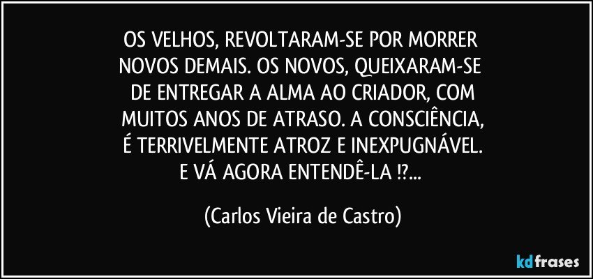 OS VELHOS, REVOLTARAM-SE POR  MORRER 
NOVOS DEMAIS. OS NOVOS, QUEIXARAM-SE 
DE ENTREGAR A ALMA AO CRIADOR, COM
MUITOS ANOS DE ATRASO. A CONSCIÊNCIA,
É TERRIVELMENTE ATROZ E INEXPUGNÁVEL.
E VÁ AGORA ENTENDÊ-LA !?... (Carlos Vieira de Castro)