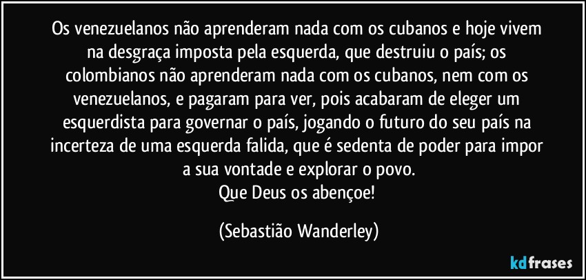Os venezuelanos não aprenderam nada com os cubanos e hoje vivem na desgraça imposta pela esquerda, que destruiu o país; os colombianos não aprenderam nada com os cubanos, nem com os venezuelanos, e pagaram para ver, pois acabaram de eleger um esquerdista para governar o país, jogando o futuro do seu país na incerteza de uma esquerda falida, que é sedenta de poder para impor a sua vontade e explorar o povo.
Que Deus os abençoe! (Sebastião Wanderley)