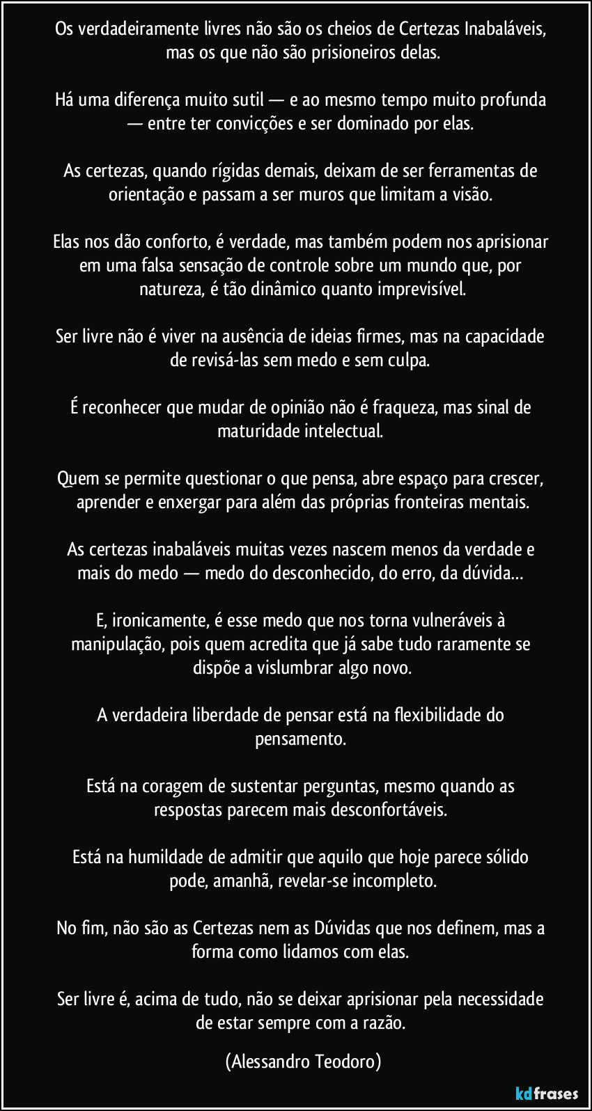 Os verdadeiramente livres não são os cheios de Certezas Inabaláveis, mas os que não são prisioneiros delas.
Há uma diferença muito sutil — e ao mesmo tempo muito profunda — entre ter convicções e ser dominado por elas.
As certezas, quando rígidas demais, deixam de ser ferramentas de orientação e passam a ser muros que limitam a visão.
Elas nos dão conforto, é verdade, mas também podem nos aprisionar em uma falsa sensação de controle sobre um mundo que, por natureza, é tão dinâmico quanto imprevisível.
Ser livre não é viver na ausência de ideias firmes, mas na capacidade de revisá-las sem medo e sem culpa.
É reconhecer que mudar de opinião não é fraqueza, mas sinal de maturidade intelectual.
Quem se permite questionar o que pensa, abre espaço para crescer, aprender e enxergar para além das próprias fronteiras mentais.
As certezas inabaláveis muitas vezes nascem menos da verdade e mais do medo — medo do desconhecido, do erro, da dúvida…
E, ironicamente, é esse medo que nos torna vulneráveis à manipulação, pois quem acredita que já sabe tudo raramente se dispõe a vislumbrar algo novo.
A verdadeira liberdade de pensar está na flexibilidade do pensamento.
Está na coragem de sustentar perguntas, mesmo quando as respostas parecem mais desconfortáveis.
Está na humildade de admitir que aquilo que hoje parece sólido pode, amanhã, revelar-se incompleto.
No fim, não são as Certezas nem as Dúvidas que nos definem, mas a forma como lidamos com elas.
Ser livre é, acima de tudo, não se deixar aprisionar pela necessidade de estar sempre com a razão. (Alessandro Teodoro)