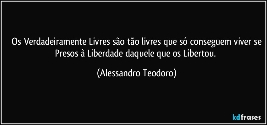 ⁠Os Verdadeiramente Livres são tão livres que só conseguem viver se Presos à Liberdade daquele que os Libertou. (Alessandro Teodoro)