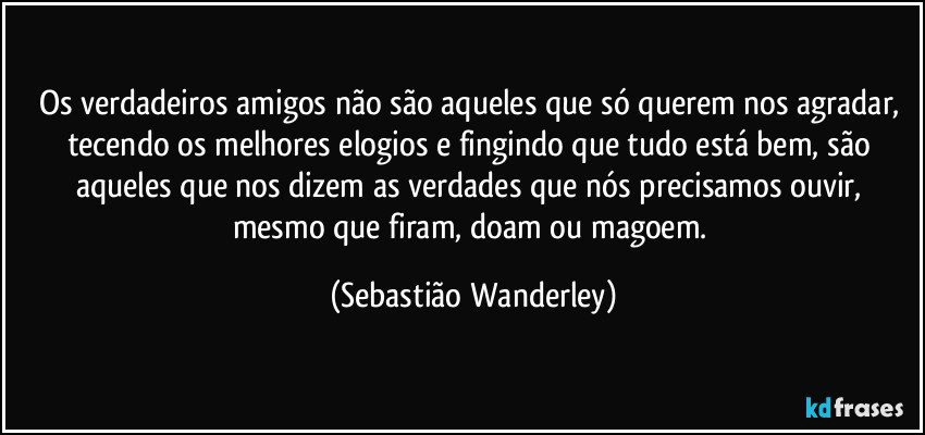 Os verdadeiros amigos não são aqueles que só querem nos agradar, tecendo os melhores elogios e fingindo que tudo está bem, são aqueles que nos dizem as verdades que nós precisamos ouvir, mesmo que firam, doam ou magoem. (Sebastião Wanderley)