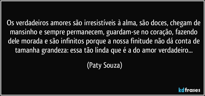 Os verdadeiros amores são irresistíveis à alma, são doces, chegam de mansinho e sempre permanecem, guardam-se no coração, fazendo dele morada e são infinitos porque a nossa finitude não dá conta de tamanha grandeza: essa tão linda que é a do amor verdadeiro... (Paty Souza)