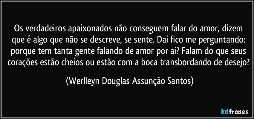 Os verdadeiros apaixonados não conseguem falar do amor, dizem que é algo que não se descreve, se sente. Daí fico me perguntando: porque tem tanta gente falando de amor por aí? Falam do que seus corações estão cheios ou estão com a boca transbordando de desejo? (Werlleyn Douglas Assunção Santos)