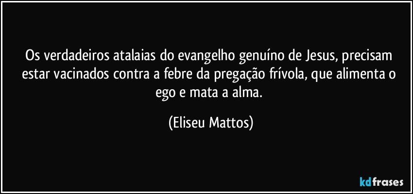 Os verdadeiros atalaias do evangelho genuíno de Jesus, precisam estar vacinados contra a febre da pregação frívola, que alimenta o ego e mata a alma. (Eliseu Mattos)