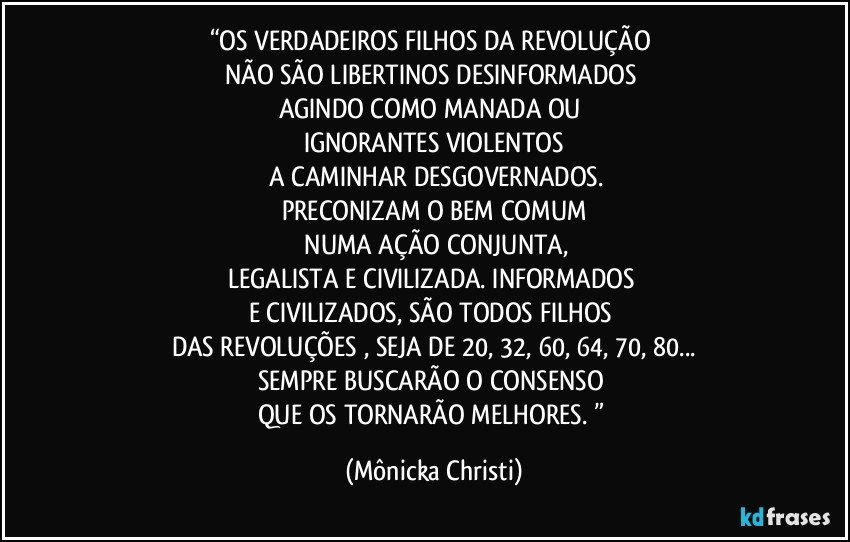 “OS VERDADEIROS FILHOS DA REVOLUÇÃO 
NÃO SÃO LIBERTINOS DESINFORMADOS 
AGINDO COMO MANADA OU 
IGNORANTES VIOLENTOS
 A CAMINHAR DESGOVERNADOS.
PRECONIZAM O BEM COMUM
 NUMA AÇÃO CONJUNTA,
LEGALISTA E CIVILIZADA. INFORMADOS 
E CIVILIZADOS, SÃO TODOS FILHOS 
DAS REVOLUÇÕES , SEJA DE 20, 32, 60, 64, 70, 80...
SEMPRE BUSCARÃO  O CONSENSO 
QUE OS TORNARÃO MELHORES. ” (Mônicka Christi)