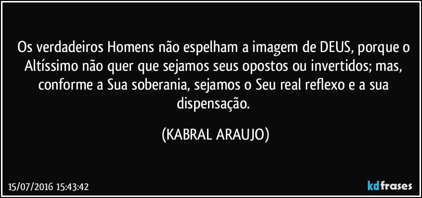 Os verdadeiros Homens não espelham a imagem de DEUS, porque o Altíssimo não quer que sejamos seus opostos ou invertidos; mas, conforme a Sua soberania, sejamos o Seu real reflexo e a sua dispensação. (KABRAL ARAUJO)