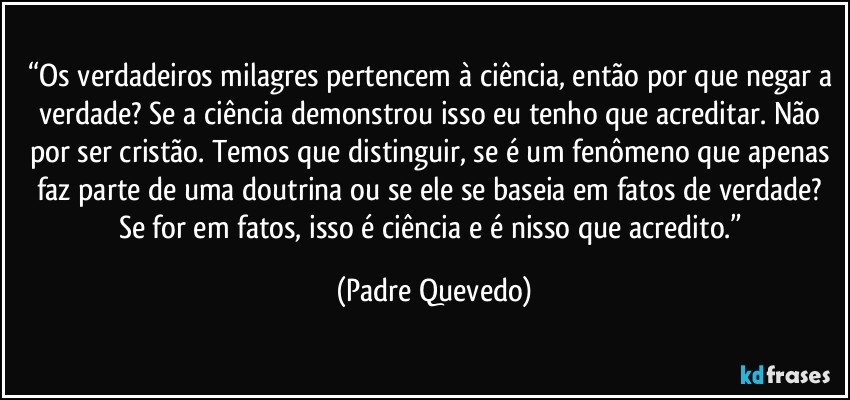 “Os verdadeiros milagres pertencem à ciência, então por que negar a verdade? Se a ciência demonstrou isso eu tenho que acreditar. Não por ser cristão. Temos que distinguir, se é um fenômeno que apenas faz parte de uma doutrina ou se ele se baseia em fatos de verdade? Se for em fatos, isso é ciência e é nisso que acredito.” (Padre Quevedo)