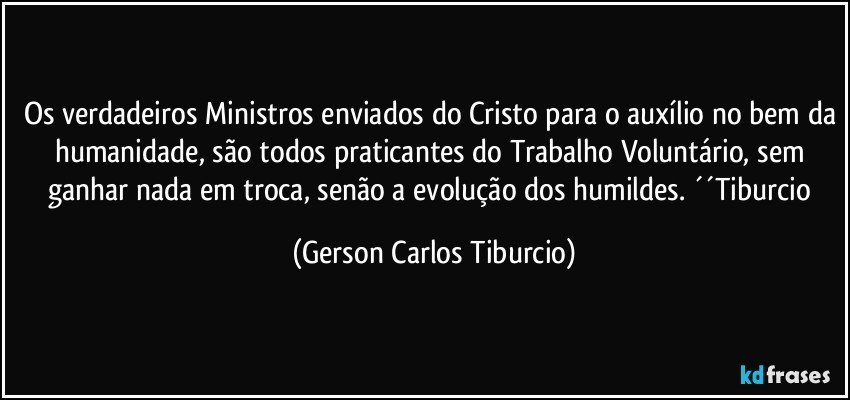 Os verdadeiros Ministros enviados do Cristo para o auxílio no bem da humanidade, são todos praticantes do Trabalho Voluntário, sem ganhar nada em troca, senão a evolução dos humildes. ´´Tiburcio (Gerson Carlos Tiburcio)