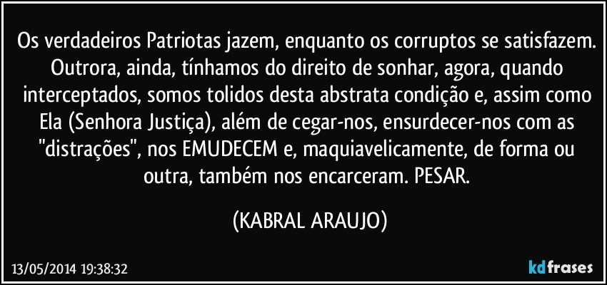 Os verdadeiros Patriotas jazem, enquanto os corruptos se satisfazem. Outrora, ainda, tínhamos do direito de sonhar, agora, quando interceptados, somos tolidos desta abstrata condição e, assim como Ela (Senhora Justiça), além de cegar-nos, ensurdecer-nos com as "distrações", nos EMUDECEM e, maquiavelicamente, de forma ou outra, também nos encarceram. PESAR. (KABRAL ARAUJO)