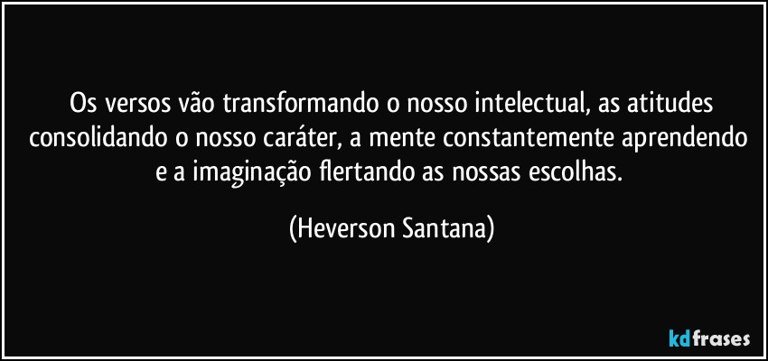 ⁠Os versos vão transformando o nosso intelectual, as atitudes consolidando o nosso caráter, a mente constantemente aprendendo e a imaginação flertando as nossas escolhas. (Heverson Santana)