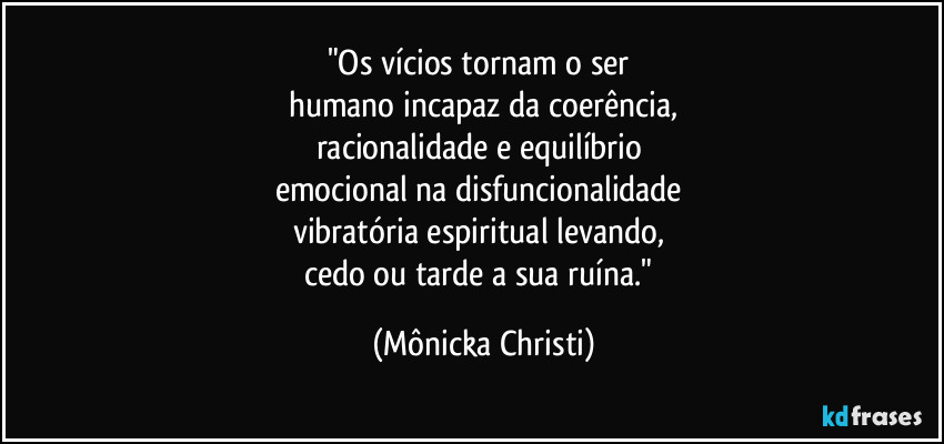 "Os vícios tornam o ser 
humano incapaz da coerência,
racionalidade e equilíbrio 
emocional na disfuncionalidade 
vibratória espiritual levando, 
cedo ou tarde a sua ruína." (Mônicka Christi)