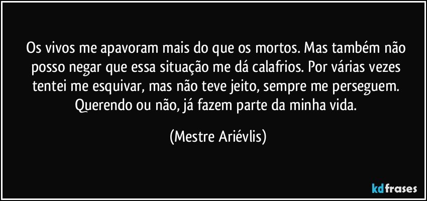 Os vivos me apavoram mais do que os mortos. Mas também não posso negar que essa situação me dá calafrios. Por várias vezes tentei me esquivar, mas não teve jeito, sempre me perseguem. Querendo ou não, já fazem parte da minha vida. (Mestre Ariévlis)