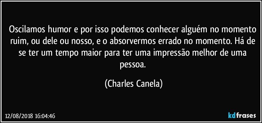 Oscilamos humor e por isso podemos conhecer alguém no momento ruim, ou dele ou nosso, e o absorvermos errado no momento. Há de se ter um tempo maior para ter uma impressão melhor de uma pessoa. (Charles Canela)