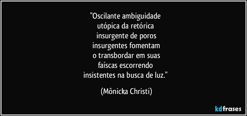 "Oscilante ambiguidade 
utópica da retórica 
insurgente de poros
 insurgentes fomentam 
o transbordar em suas
faíscas escorrendo 
insistentes na busca de luz." (Mônicka Christi)