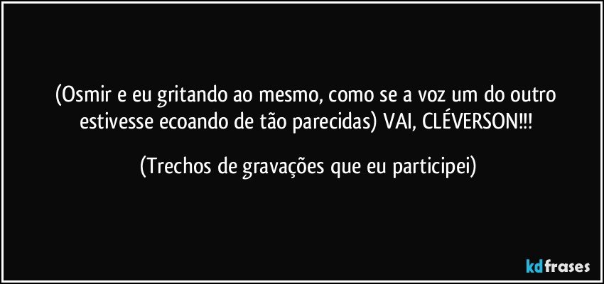 (Osmir e eu gritando ao mesmo, como se a voz um do outro estivesse ecoando de tão parecidas) VAI, CLÉVERSON!!! (Trechos de gravações que eu participei)