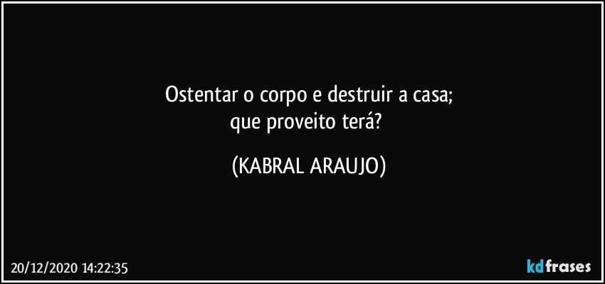 Ostentar o corpo e destruir a casa;
que proveito terá? (KABRAL ARAUJO)