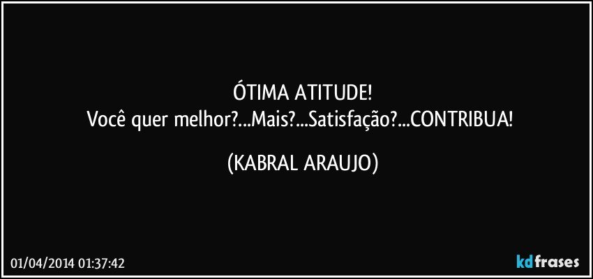 ÓTIMA ATITUDE!
Você quer melhor?...Mais?...Satisfação?...CONTRIBUA! (KABRAL ARAUJO)