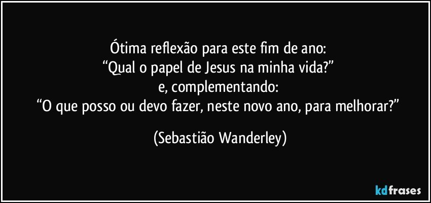 Ótima reflexão para este fim de ano: 
“Qual o papel de Jesus na minha vida?” 
e, complementando: 
“O que posso ou devo fazer, neste novo ano, para melhorar?” (Sebastião Wanderley)