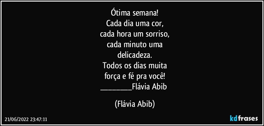 Ótima semana!
Cada dia uma cor,
cada hora um sorriso,
cada minuto uma
delicadeza.
Todos os dias muita
força e fé pra você!
___Flávia Abib (Flávia Abib)