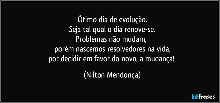 Ótimo dia de evolução.
Seja tal qual o dia renove-se.
Problemas não mudam, 
porém nascemos resolvedores  na vida,
por decidir em favor do novo, a mudança! (Nilton Mendonça)