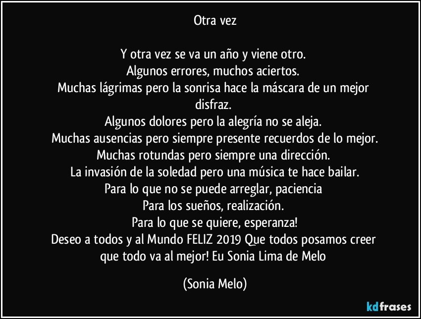 Otra  vez

Y otra vez se  va  un  año y viene  otro. 
Algunos  errores, muchos  aciertos. 
Muchas  lágrimas pero la sonrisa  hace  la máscara  de un mejor  disfraz. 
Algunos dolores  pero la alegría  no se aleja. 
Muchas  ausencias  pero  siempre  presente  recuerdos  de lo mejor.
Muchas rotundas  pero  siempre  una  dirección. 
La invasión  de la  soledad  pero  una música  te hace  bailar.
Para lo que no se puede  arreglar, paciencia 
Para  los sueños, realización. 
Para  lo  que se quiere,  esperanza!
Deseo  a todos  y al Mundo  FELIZ 2019 Que todos  posamos  creer  que todo  va al mejor!  Eu Sonia Lima de Melo (Sonia Melo)