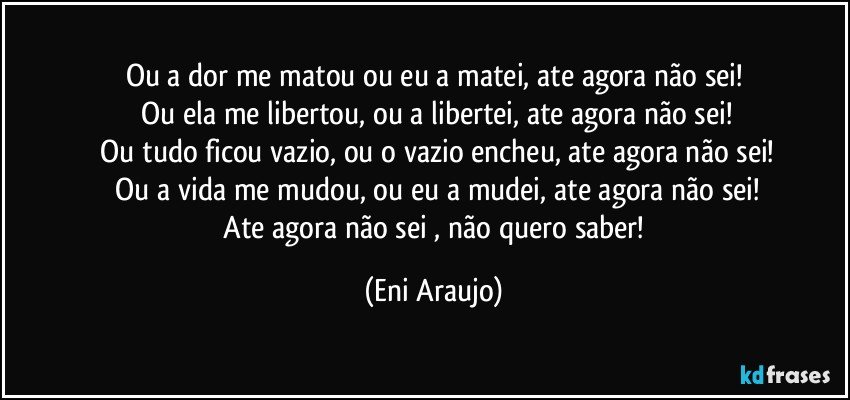 Ou a dor me matou ou eu a matei, ate agora não sei!
 Ou ela me libertou, ou a libertei, ate agora não sei!
 Ou tudo ficou vazio, ou o vazio encheu, ate agora não sei!
 Ou a vida me mudou, ou eu  a mudei, ate agora não sei!
 Ate agora não sei , não quero  saber! (Eni Araujo)