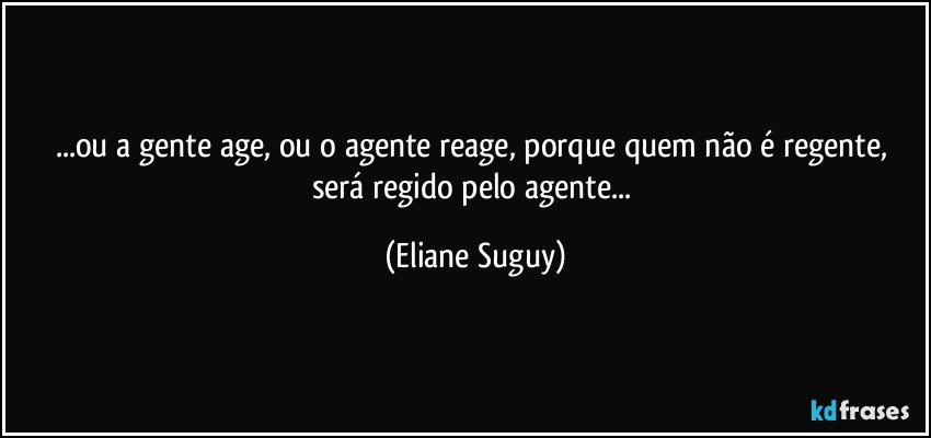 ...ou a gente age, ou o agente reage, porque quem não é regente, será regido pelo agente... (Eliane Suguy)