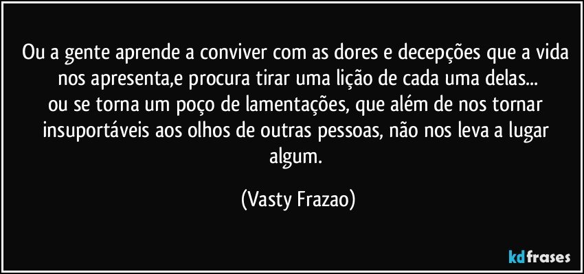 Ou a gente aprende a conviver com as dores e decepções que a vida nos apresenta,e procura tirar uma lição de cada uma delas...
ou se torna um poço de lamentações, que além de nos tornar insuportáveis aos olhos de outras pessoas, não nos leva a lugar algum. (Vasty Frazao)