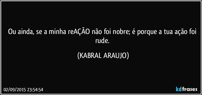 Ou ainda, se a minha reAÇÃO não foi nobre; é porque a tua ação foi rude. (KABRAL ARAUJO)