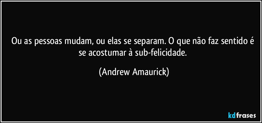 Ou as pessoas mudam, ou elas se separam. O que não faz sentido é se acostumar à sub-felicidade. (Andrew Amaurick)