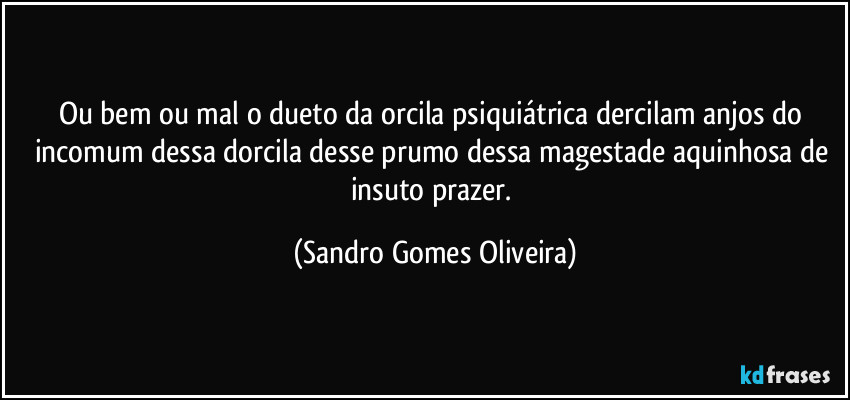 Ou bem ou mal o dueto da orcila psiquiátrica dercilam anjos do incomum dessa dorcila desse prumo dessa magestade aquinhosa de insuto prazer. (Sandro Gomes Oliveira)