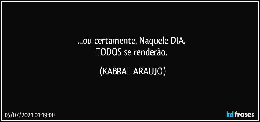 ...ou certamente, Naquele DIA, 
TODOS se renderão. (KABRAL ARAUJO)