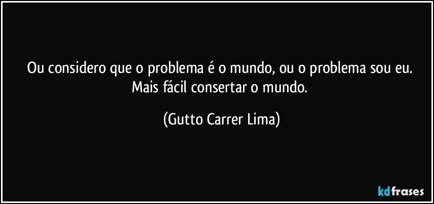 Ou considero que o problema é o mundo, ou o problema sou eu. Mais fácil consertar o mundo. (Gutto Carrer Lima)