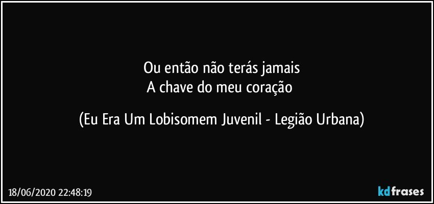 Ou então não terás jamais
A chave do meu coração (Eu Era Um Lobisomem Juvenil - Legião Urbana)