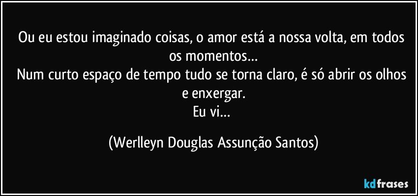 Ou eu estou imaginado coisas, o amor está a nossa volta, em todos os momentos…
Num curto espaço de tempo tudo se torna claro, é só abrir os olhos e enxergar.
Eu vi… (Werlleyn Douglas Assunção Santos)