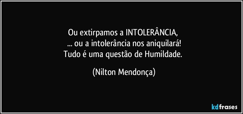 Ou extirpamos a INTOLERÂNCIA, 
... ou a intolerância nos aniquilará!
Tudo é uma questão de Humildade. (Nilton Mendonça)