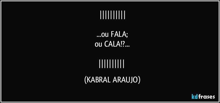 

...ou FALA;
ou CALA!?...

 (KABRAL ARAUJO)