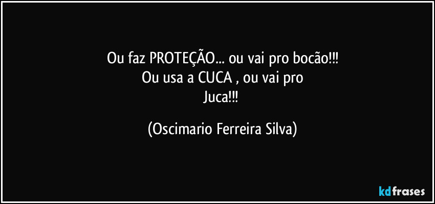 Ou faz PROTEÇÃO...  ou vai pro bocão!!!
Ou usa a CUCA , ou vai pro
Juca!!! (Oscimario Ferreira Silva)