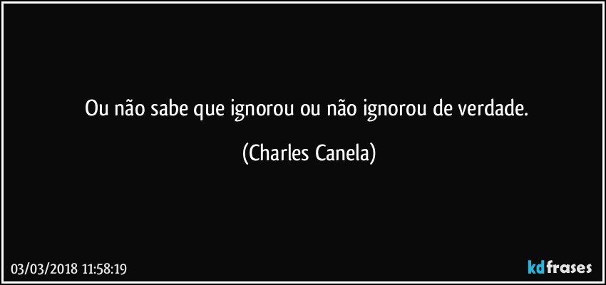 Ou não sabe que ignorou ou não ignorou de verdade. (Charles Canela)