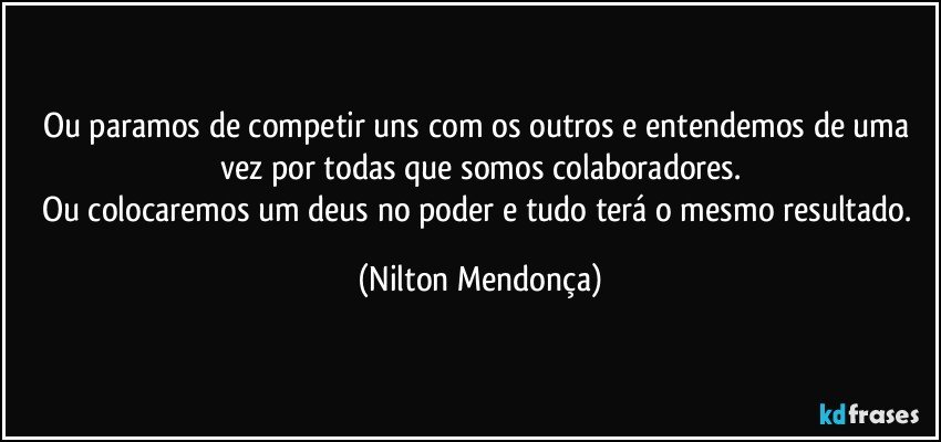 Ou paramos de competir uns com os outros e entendemos de uma vez por todas que somos colaboradores.
Ou colocaremos um deus no poder e tudo terá o mesmo resultado. (Nilton Mendonça)