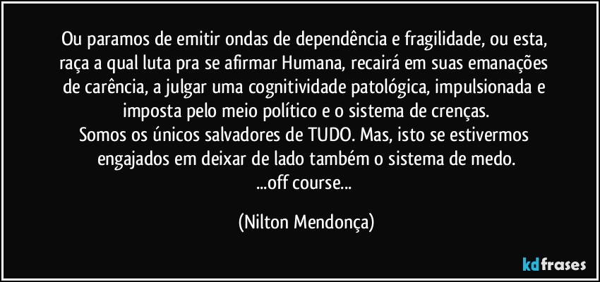 Ou paramos de emitir ondas de dependência e fragilidade, ou esta, raça a qual luta pra se afirmar Humana, recairá em suas emanações de carência, a julgar uma cognitividade patológica, impulsionada e imposta pelo meio político e o sistema de crenças.
Somos os únicos salvadores de TUDO. Mas, isto se estivermos engajados em deixar de lado também o sistema de medo.
...off course... (Nilton Mendonça)