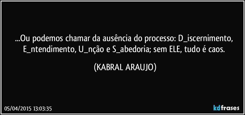 ...Ou podemos chamar da ausência do processo: D_iscernimento, E_ntendimento, U_nção e S_abedoria; sem ELE, tudo é caos. (KABRAL ARAUJO)