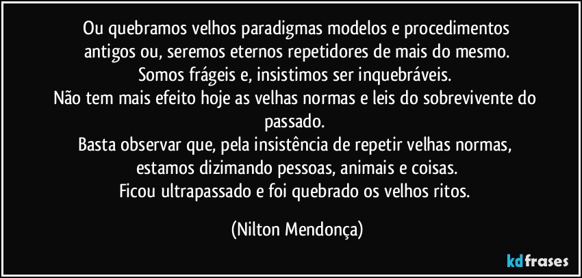 ⁠Ou quebramos velhos paradigmas   modelos e procedimentos antigos ou, seremos eternos repetidores de mais do mesmo.
Somos frágeis e, insistimos ser inquebráveis. 
Não tem mais efeito hoje as velhas normas e leis do sobrevivente do passado. 
Basta observar que, pela insistência de repetir velhas normas, estamos dizimando pessoas, animais e coisas.
Ficou ultrapassado e foi quebrado os velhos ritos. (Nilton Mendonça)