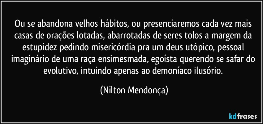 Ou se abandona velhos hábitos, ou presenciaremos cada vez mais casas de orações lotadas, abarrotadas de seres tolos a margem da estupidez pedindo misericórdia pra um deus utópico, pessoal imaginário de uma raça ensimesmada, egoísta querendo se safar do evolutivo, intuindo apenas ao demoníaco ilusório. (Nilton Mendonça)